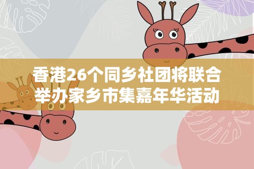 香港26个同乡社团将联合举办家乡市集嘉年华活动