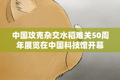 中国攻克杂交水稻难关50周年展览在中国科技馆开幕