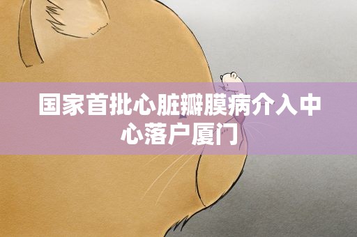 国家首批心脏瓣膜病介入中心落户厦门