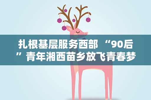 扎根基层服务西部 “90后”青年湘西苗乡放飞青春梦想