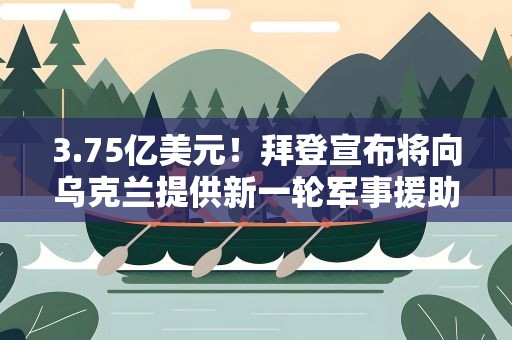 3.75亿美元！拜登宣布将向乌克兰提供新一轮军事援助