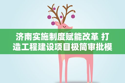 济南实施制度赋能改革 打造工程建设项目极简审批模式