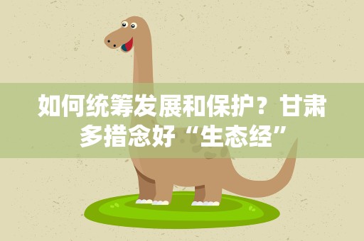 如何统筹发展和保护？甘肃多措念好“生态经”