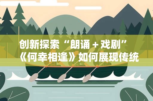 创新探索“朗诵＋戏剧” 《何幸相逢》如何展现传统文化？