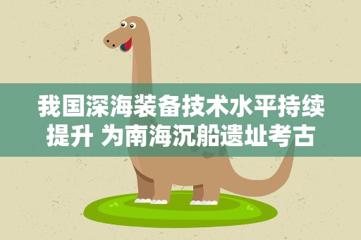 我国深海装备技术水平持续提升 为南海沉船遗址考古研究提供科技支撑