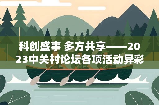 科创盛事 多方共享——2023中关村论坛各项活动异彩纷呈