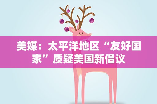 美媒：太平洋地区“友好国家”质疑美国新倡议