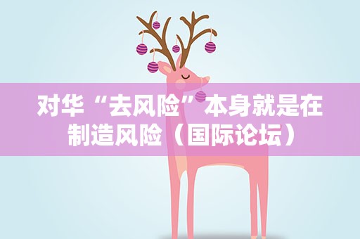 对华“去风险”本身就是在制造风险（国际论坛）