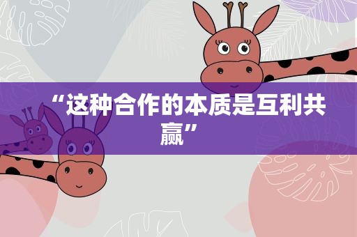 “这种合作的本质是互利共赢”