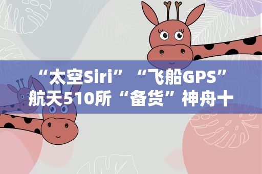 “太空Siri”“飞船GPS” 航天510所“备货”神舟十六号智能单品