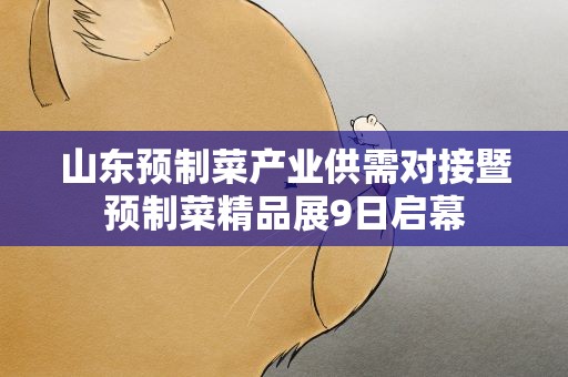 山东预制菜产业供需对接暨预制菜精品展9日启幕