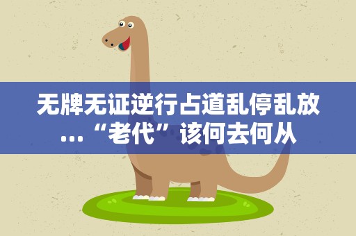 无牌无证逆行占道乱停乱放…“老代”该何去何从