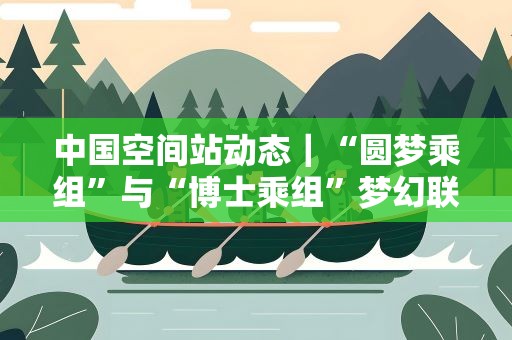 中国空间站动态｜“圆梦乘组”与“博士乘组”梦幻联动！