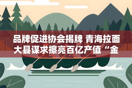 品牌促进协会揭牌 青海拉面大县谋求擦亮百亿产值“金字招牌”