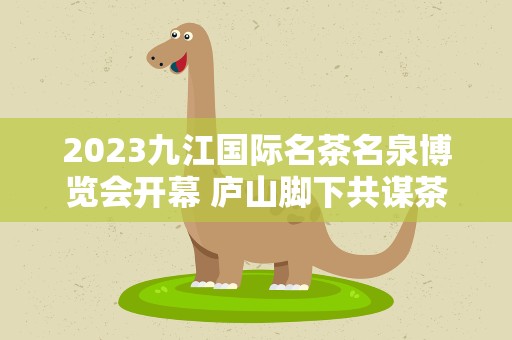 2023九江国际名茶名泉博览会开幕 庐山脚下共谋茶产业发展