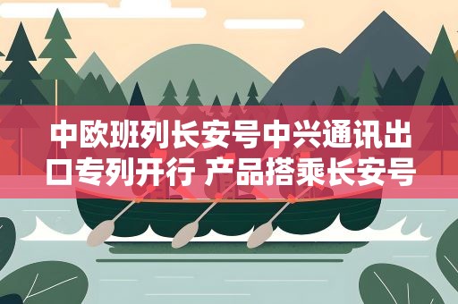 中欧班列长安号中兴通讯出口专列开行 产品搭乘长安号运往中亚