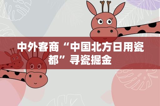 中外客商“中国北方日用瓷都”寻瓷掘金