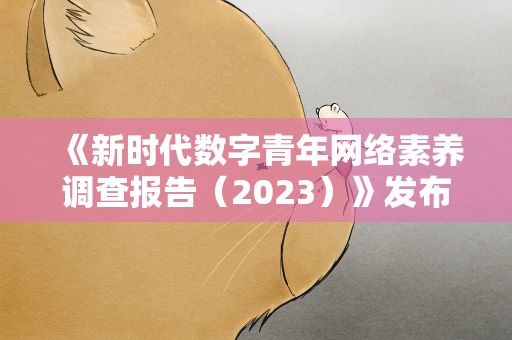 《新时代数字青年网络素养调查报告（2023）》发布