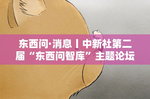 东西问·消息丨中新社第二届“东西问智库”主题论坛在北京举行
