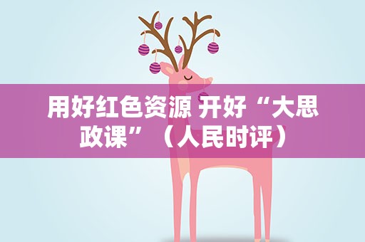 用好红色资源 开好“大思政课”（人民时评）