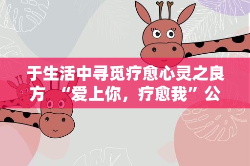 于生活中寻觅疗愈心灵之良方  “爱上你，疗愈我”公益直播举办