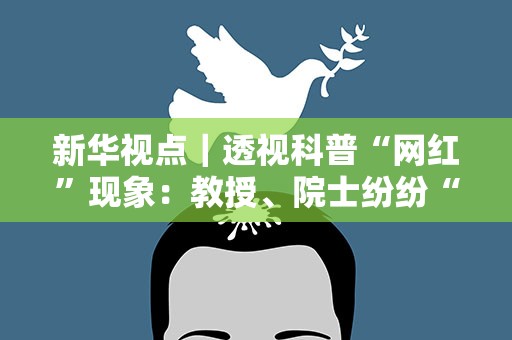 新华视点｜透视科普“网红”现象：教授、院士纷纷“破圈”，吸引百万粉丝……