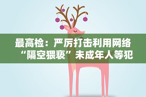 最高检：严厉打击利用网络“隔空猥亵”未成年人等犯罪活动
