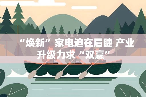 “焕新”家电迫在眉睫 产业升级力求“双赢”