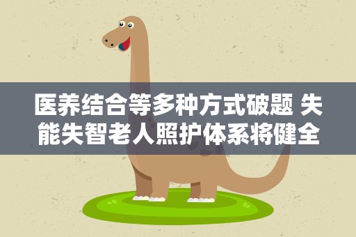 医养结合等多种方式破题 失能失智老人照护体系将健全
