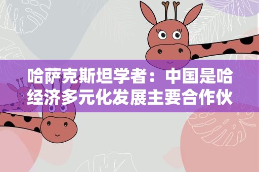 哈萨克斯坦学者：中国是哈经济多元化发展主要合作伙伴