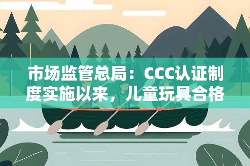 市场监管总局：CCC认证制度实施以来，儿童玩具合格率显著提升