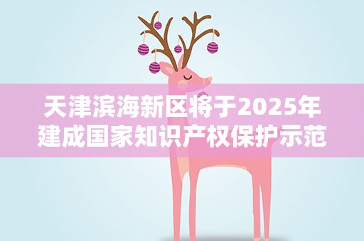 天津滨海新区将于2025年建成国家知识产权保护示范区