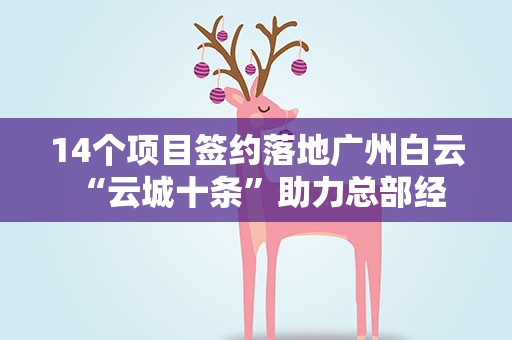 14个项目签约落地广州白云 “云城十条”助力总部经济发展