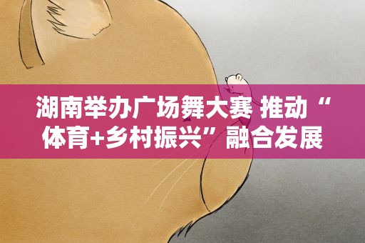 湖南举办广场舞大赛 推动“体育+乡村振兴”融合发展