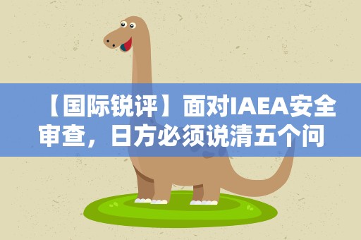 【国际锐评】面对IAEA安全审查，日方必须说清五个问题