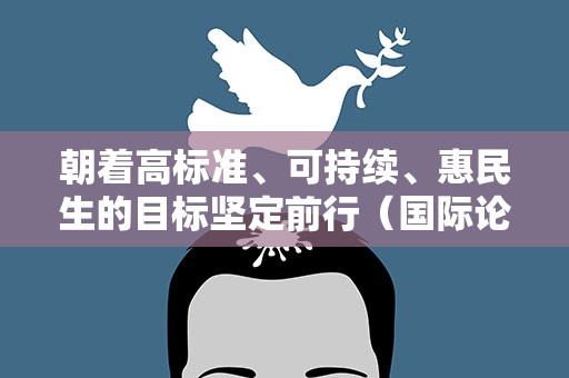 朝着高标准、可持续、惠民生的目标坚定前行（国际论坛·共享机遇、共谋发展的阳光大道）