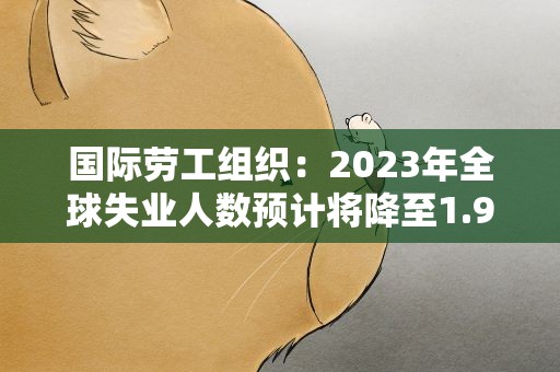 国际劳工组织：2023年全球失业人数预计将降至1.91亿