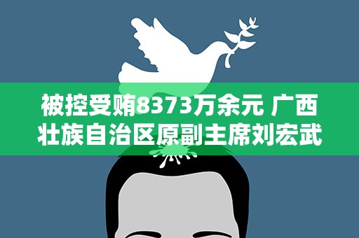 被控受贿8373万余元 广西壮族自治区原副主席刘宏武当庭认罪悔罪