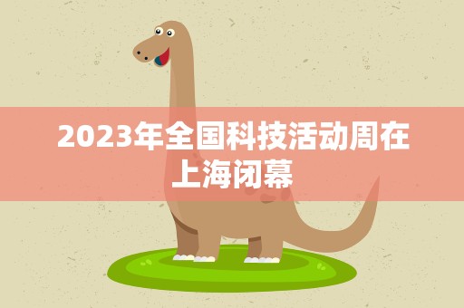 2023年全国科技活动周在上海闭幕
