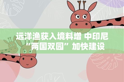 远洋渔获入境料增 中印尼“两国双园”加快建设