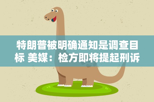特朗普被明确通知是调查目标 美媒：检方即将提起刑诉