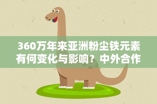 360万年来亚洲粉尘铁元素有何变化与影响？中外合作研究揭秘