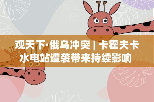 观天下·俄乌冲突| 卡霍夫卡水电站遭袭带来持续影响 大坝垮塌有新说