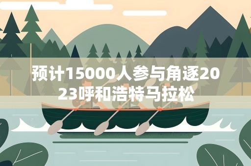 预计15000人参与角逐2023呼和浩特马拉松
