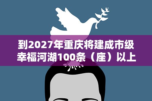 到2027年重庆将建成市级幸福河湖100条（座）以上（含水库）