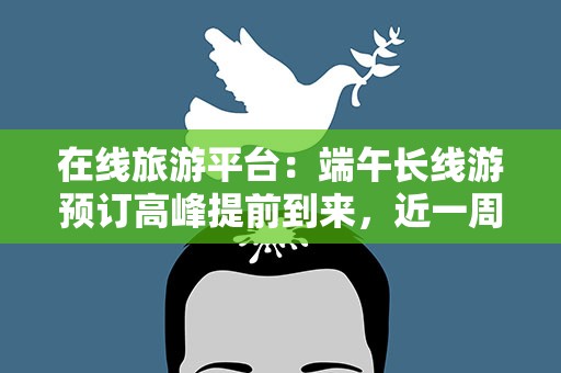 在线旅游平台：端午长线游预订高峰提前到来，近一周预订量增长翻倍