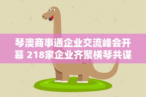 琴澳商事通企业交流峰会开幕 218家企业齐聚横琴共谋发展