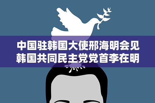 中国驻韩国大使邢海明会见韩国共同民主党党首李在明