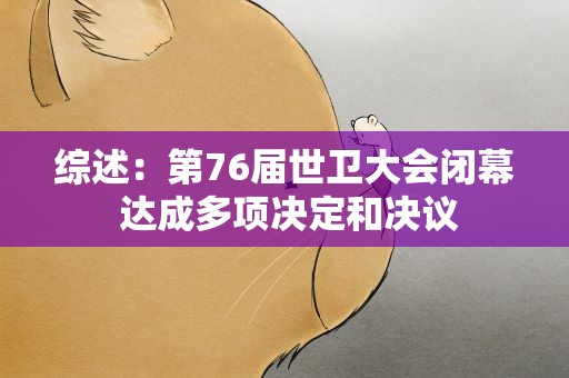 综述：第76届世卫大会闭幕 达成多项决定和决议