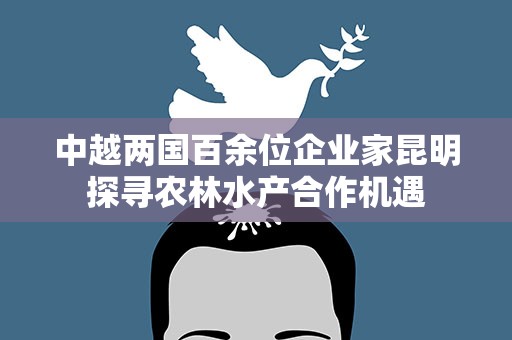 中越两国百余位企业家昆明探寻农林水产合作机遇